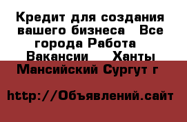 Кредит для создания вашего бизнеса - Все города Работа » Вакансии   . Ханты-Мансийский,Сургут г.